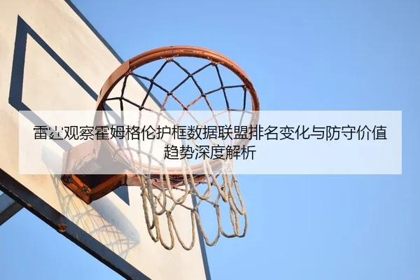 雷霆观察霍姆格伦护框数据联盟排名变化与防守价值趋势深度解析