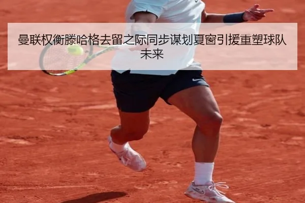 曼联权衡滕哈格去留之际同步谋划夏窗引援重塑球队未来