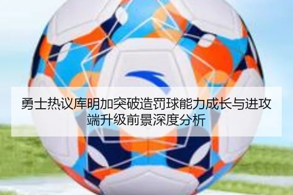 勇士热议库明加突破造罚球能力成长与进攻端升级前景深度分析