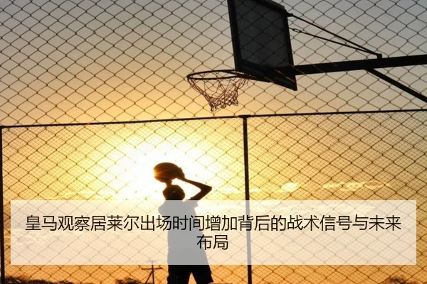 皇马观察居莱尔出场时间增加背后的战术信号与未来布局