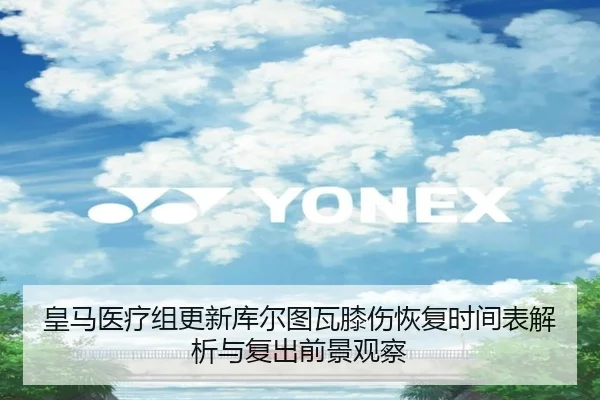 皇马医疗组更新库尔图瓦膝伤恢复时间表解析与复出前景观察
