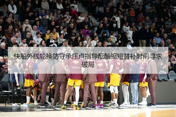 快船外线轮换防守承压卢指导酝酿缩短替补时间寻求破局